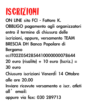 ISCRIZIONI
ON LINE sito FCI - Fattore K.
OBBLIGO pagamento agli organizzatori entro il termine di chiusura delle iscrizioni, oppure, versamento TEAM BRESCIA DH Banca Popolare di Bergamo cc:IT02Z0542854410000000078644 
20 euro (risalite) + 10 euro (Iscriz.) = 30 euro
Chiusura iscrizioni Venerdì 14 Ottobre alle ore 20.00
Inviare ricevute versamento e iscr. atleti all’email: info@teambresciadh.it oppure via fax: 030 289713